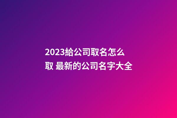 2023給公司取名怎么取 最新的公司名字大全-第1張-公司起名-玄機派